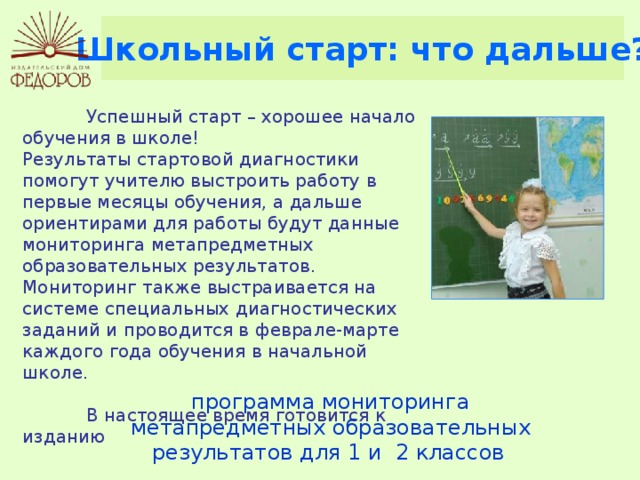 Школьный старт: что дальше?  Успешный старт – хорошее начало обучения в школе! Результаты стартовой диагностики помогут учителю выстроить работу в первые месяцы обучения, а дальше ориентирами для работы будут данные мониторинга метапредметных образовательных результатов. Мониторинг также выстраивается на системе специальных диагностических заданий и проводится в феврале-марте каждого года обучения в начальной школе.  В настоящее время готовится к изданию программа мониторинга метапредметных образовательных результатов для 1 и 2 классов  