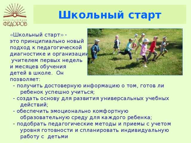 Школьный старт «Школьный старт» - это принципиально новый подход к педагогической диагностике и организации  учителем первых недель и месяцев обучения детей в школе. Он позволяет: - получить достоверную информацию о том, готов ли ребенок успешно учиться; - создать основу для развития универсальных учебных действий; - обеспечить эмоционально комфортную образовательную среду для каждого ребенка; - подобрать педагогические методы и приемы с учетом уровня готовности и спланировать индивидуальную работу с детьми 