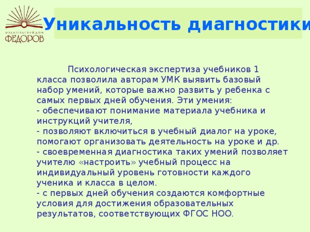 Уникальность диагностики  Психологическая экспертиза учебников 1 класса позволила авторам УМК выявить базовый набор умений, которые важно развить у ребенка с самых первых дней обучения. Эти умения: - обеспечивают понимание материала учебника и инструкций учителя, - позволяют включиться в учебный диалог на уроке, помогают организовать деятельность на уроке и др. - своевременная диагностика таких умений позволяет учителю «настроить» учебный процесс на индивидуальный уровень готовности каждого ученика и класса в целом. - с первых дней обучения создаются комфортные условия для достижения образовательных результатов, соответствующих ФГОС НОО. 