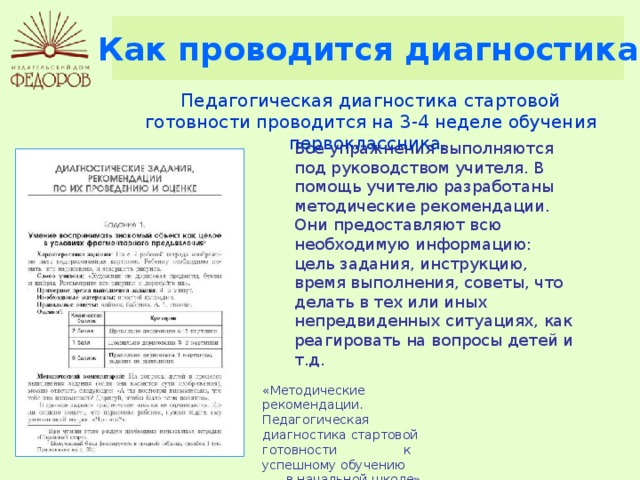 Как проводится диагностика Педагогическая диагностика стартовой готовности проводится на 3-4 неделе обучения первоклассника. Все упражнения выполняются под руководством учителя. В помощь учителю разработаны методические рекомендации. Они предоставляют всю необходимую информацию: цель задания, инструкцию, время выполнения, советы, что делать в тех или иных непредвиденных ситуациях, как реагировать на вопросы детей и т.д. «Методические рекомендации. Педагогическая диагностика стартовой готовности к успешному обучению в начальной школе», стр. 27 