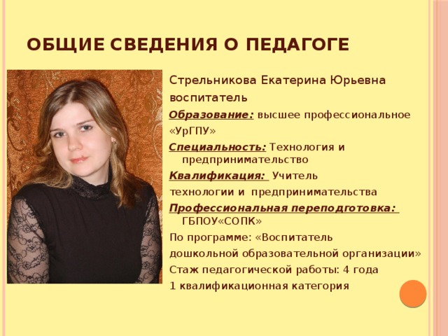 Общие сведения о педагоге Стрельникова Екатерина Юрьевна воспитатель Образование: высшее профессиональное «УрГПУ» Специальность: Технология и предпринимательство Квалификация:  Учитель технологии и предпринимательства Профессиональная переподготовка: ГБПОУ«СОПК» По программе: «Воспитатель дошкольной образовательной организации» Стаж педагогической работы: 4 года 1 квалификационная категория 