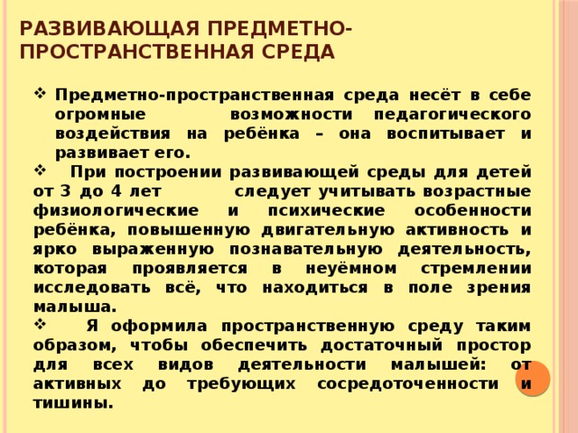 Развивающая предметно-пространственная среда   Предметно-пространственная среда несёт в себе огромные возможности педагогического воздействия на ребёнка – она воспитывает и развивает его.  При построении развивающей среды для детей от 3 до 4 лет следует учитывать возрастные физиологические и психические особенности ребёнка, повышенную двигательную активность и ярко выраженную познавательную деятельность, которая проявляется в неуёмном стремлении исследовать всё, что находиться в поле зрения малыша.  Я оформила пространственную среду таким образом, чтобы обеспечить достаточный простор для всех видов деятельности малышей: от активных до требующих сосредоточенности и тишины. 