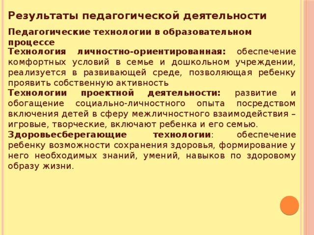 Результаты педагогической деятельности Педагогические технологии в образовательном процессе   Технология личностно-ориентированная: обеспечение комфортных условий в семье и дошкольном учреждении, реализуется в развивающей среде, позволяющая ребенку проявить собственную активность Технологии проектной деятельности: развитие и обогащение социально-личностного опыта посредством включения детей в сферу межличностного взаимодействия – игровые, творческие, включают ребенка и его семью. Здоровьесберегающие  технологии : обеспечение ребенку возможности сохранения здоровья, формирование у него необходимых знаний, умений, навыков по здоровому образу жизни.  