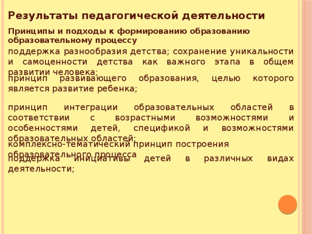 Результаты педагогической деятельности Принципы и подходы к формированию образованию образовательному процессу поддержка разнообразия детства; сохранение уникальности и самоценности детства как важного этапа в общем развитии человека ; принцип развивающего образования, целью которого является развитие ребенка; принцип интеграции образовательных областей в соответствии с возрастными возможностями и особенностями детей, спецификой и возможностями образовательных областей ; комплексно-тематический принцип построения образовательного процесса поддержка инициативы детей в различных видах деятельности; 