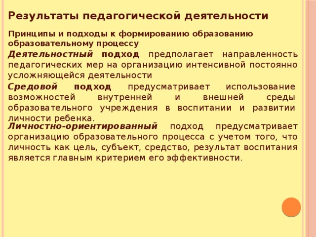 Результаты педагогической деятельности Принципы и подходы к формированию образованию образовательному процессу Деятельностный  подход предполагает направленность педагогических мер на организацию интенсивной постоянно усложняющейся деятельности Средовой подход предусматривает использование возможностей внутренней и внешней среды образовательного учреждения в воспитании и развитии личности ребенка. Личностно-ориентированный подход предусматривает организацию образовательного процесса с учетом того, что личность как цель, субъект, средство, результат воспитания является главным критерием его эффективности. 