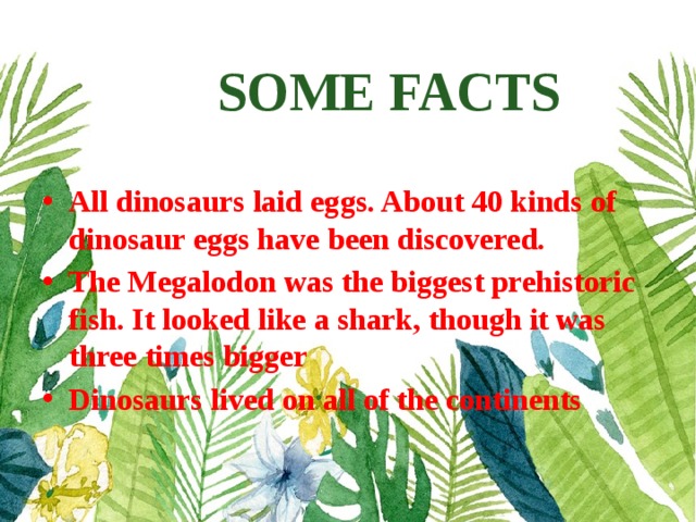 SOME FACTS   All dinosaurs laid eggs. About 40 kinds of dinosaur eggs have been discovered. The Megalodon was the biggest prehistoric fish. It looked like a shark, though it was three times bigger Dinosaurs lived on all of the continents 