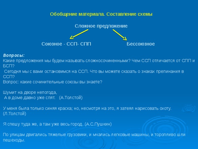  Обобщение материала. Составление схемы     Сложное предложение     Союзное - ССП- СПП Бессоюзное     Вопросы:   Какие предложения мы будем называть сложносочиненными? Чем ССП отличается от СПП и БСП?  Сегодня мы с вами остановимся на ССП. Что вы можете сказать о знаках препинания в ССП?  Вопрос: какие сочинительные союзы вы знаете?   Шумит на дворе непогода,  А в доме давно уже спят. (А.Толстой)   У меня была только синяя краска; но, несмотря на это, я затеял нарисовать охоту. (Л.Толстой)   Я спешу туда же, а там уже весь город. (А.С.Пушкин)   По улицам двигались тяжелые грузовики, и мчались легковые машины, и торопливо шли пешеходы.   