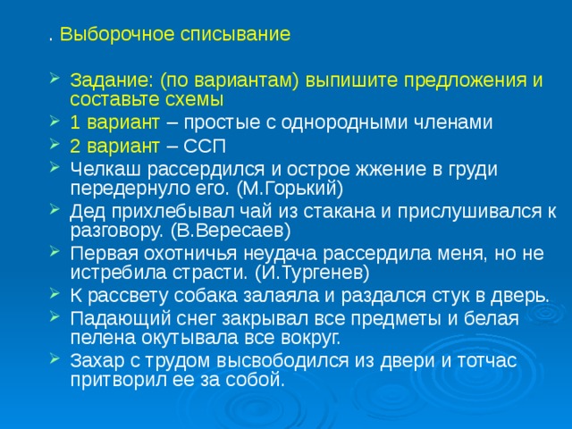 . Выборочное списывание   Задание: (по вариантам) выпишите предложения и составьте схемы 1 вариант – простые с однородными членами 2 вариант – ССП Челкаш рассердился и острое жжение в груди передернуло его. (М.Горький) Дед прихлебывал чай из стакана и прислушивался к разговору. (В.Вересаев) Первая охотничья неудача рассердила меня, но не истребила страсти. (И.Тургенев) К рассвету собака залаяла и раздался стук в дверь. Падающий снег закрывал все предметы и белая пелена окутывала все вокруг. Захар с трудом высвободился из двери и тотчас притворил ее за собой.   