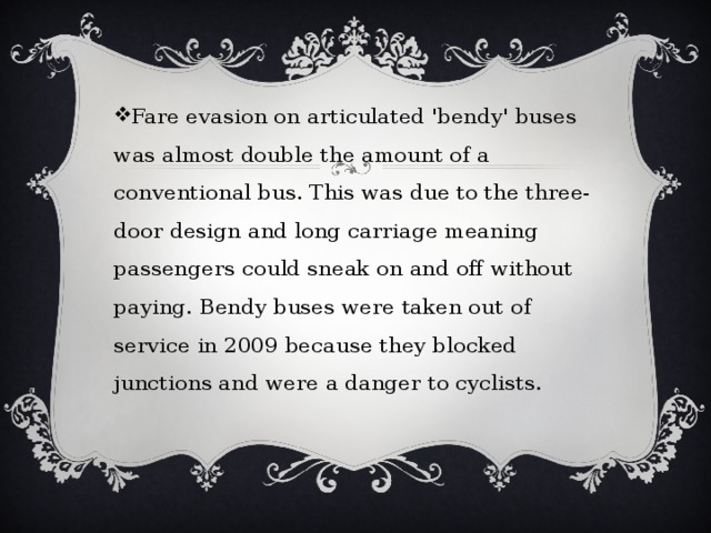 Fare evasion on articulated 'bendy' buses was almost double the amount of a conventional bus. This was due to the three-door design and long carriage meaning passengers could sneak on and off without paying. Bendy buses were taken out of service in 2009 because they blocked junctions and were a danger to cyclists. 