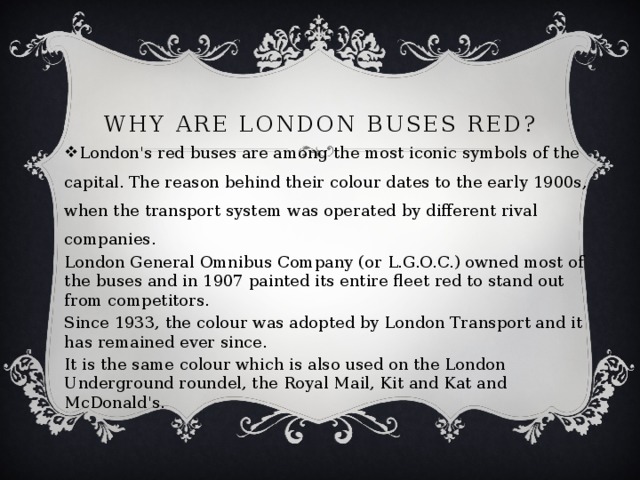 Why Are London Buses Red? London's red buses are among the most iconic symbols of the capital. The reason behind their colour dates to the early 1900s, when the transport system was operated by different rival companies. London General Omnibus Company (or L.G.O.C.) owned most of the buses and in 1907 painted its entire fleet red to stand out from competitors. Since 1933, the colour was adopted by London Transport and it has remained ever since. It is the same colour which is also used on the London Underground roundel, the Royal Mail, Kit and Kat and McDonald's. 