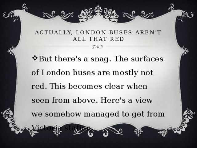 Actually, London buses aren't all that red But there's a snag. The surfaces of London buses are mostly not red. This becomes clear when seen from above. Here's a view we somehow managed to get from Victoria station. 