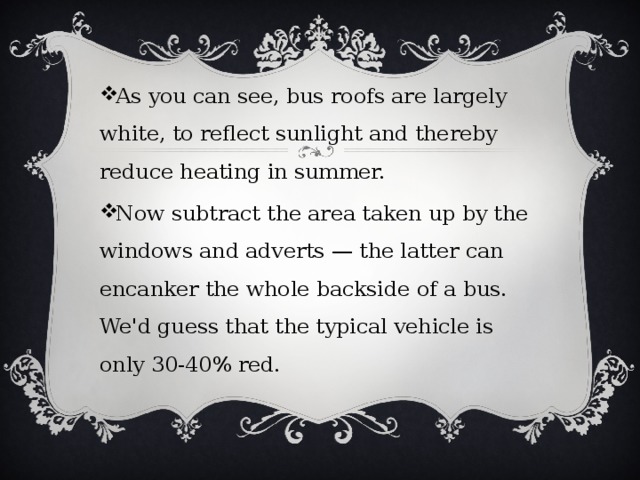 As you can see, bus roofs are largely white, to reflect sunlight and thereby reduce heating in summer. Now subtract the area taken up by the windows and adverts — the latter can encanker the whole backside of a bus. We'd guess that the typical vehicle is only 30-40% red. 