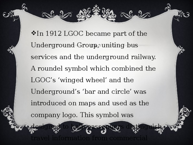 In 1912 LGOC became part of the Underground Group, uniting bus services and the underground railway. A roundel symbol which combined the LGOC’s ‘winged wheel’ and the Underground’s ‘bar and circle’ was introduced on maps and used as the company logo. This symbol was designed to help passengers distinguish travel information from commercial advertising. 