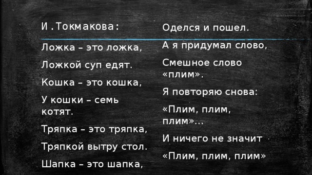 И. Токмакова: Ложка – это ложка, Оделся и пошел. Ложкой суп едят.  А я придумал слово, Кошка – это кошка, Смешное слово «плим». У кошки – семь котят. Я повторяю снова: Тряпка – это тряпка, «Плим, плим, плим»… Тряпкой вытру стол. И ничего не значит Шапка – это шапка,  «Плим, плим, плим» 