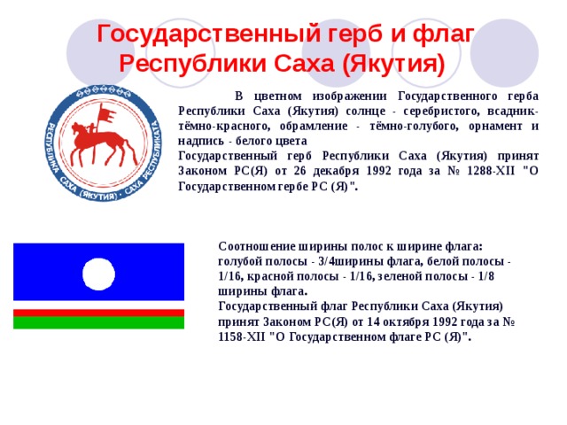 Государственный герб и флаг Республики Саха (Якутия)   В цветном изображении Государственного герба Республики Саха (Якутия) солнце - серебристого, всадник- тёмно-красного, обрамление - тёмно-голубого, орнамент и надпись - белого цвета Государственный герб Республики Саха (Якутия) принят Законом РС(Я) от 26 декабря 1992 года за № 1288-ХII 