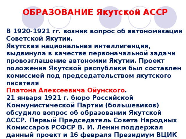 ОБРАЗОВАНИЕ Якутской АССР В 1920-1921 гг. возник вопрос об автономизации Советской Якутии. Якутская национальная интеллигенция, выдвинула в качестве первоначальной задачи провозглашение автономии Якутии. Проект положения Якутской республики был составлен комиссией под председательством якутского писателя Платона Алексеевича Ойунского . 21 января 1921 г. бюро Российской Коммунистической Партии (большевиков) обсудило вопрос об образовании Якутской АССР. Первый Председатель Совета Народных Комиссаров РСФСР В. И. Ленин поддержал данный проект и 16 февраля Президиум ВЦИК постановил образовать Якутскую АССР в составе РСФСР. 