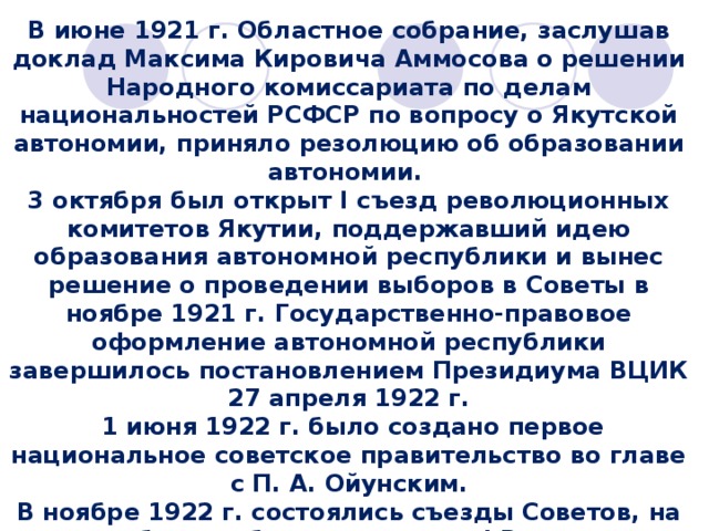 В июне 1921 г. Областное собрание, заслушав доклад Максима Кировича Аммосова о решении Народного комиссариата по делам национальностей РСФСР по вопросу о Якутской автономии, приняло резолюцию об образовании автономии. 3 октября был открыт I съезд революционных комитетов Якутии, поддержавший идею образования автономной республики и вынес решение о проведении выборов в Советы в ноябре 1921 г. Государственно-правовое оформление автономной республики завершилось постановлением Президиума ВЦИК 27 апреля 1922 г.  1 июня 1922 г. было создано первое национальное советское правительство во главе с П. А. Ойунским. В ноябре 1922 г. состоялись съезды Советов, на которых были избраны делегаты I Всеякутского Учредительного съезда Советов. Конституция Якутской АССР была утверждена на III съезде Советов ЯАССР в начале 1925 г. 