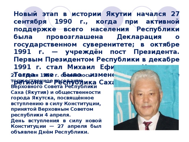 Новый этап в истории Якутии начался 27 сентября 1990 г., когда при активной поддержке всего населения Республики была провозглашена Декларация о государственном суверенитете; в октябре 1991 г. — учреждён пост Президента. Первым Президентом Республики в декабре 1991 г. стал Михаил Ефимович Николаев. Тогда же было изменено и название региона — Республика Саха (Якутия).  27 апреля 1992 г. состоялось торжественное заседание Верховного Совета Республики Саха (Якутия) и общественности города Якутска, посвящённое вступлению в силу Конституции, принятой Верховным Советом республики 4 апреля. День вступления в силу новой Конституции — 27 апреля был объявлен Днём Республики. 