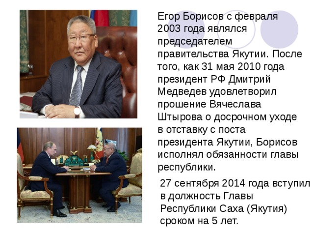 Егор Борисов с февраля 2003 года являлся председателем правительства Якутии. После того, как 31 мая 2010 года президент РФ Дмитрий Медведев удовлетворил прошение Вячеслава Штырова о досрочном уходе в отставку с поста президента Якутии, Борисов исполнял обязанности главы республики. 27 сентября 2014 года вступил в должность Главы Республики Саха (Якутия) сроком на 5 лет. 