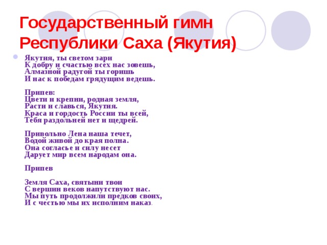 Государственный гимн Республики Саха (Якутия)   Якутия, ты светом зари  К добру и счастью всех нас зовешь,  Алмазной радугой ты горишь  И нас к победам грядущим ведешь.   Припев:  Цвети и крепни, родная земля,  Расти и славься, Якутия.  Краса и гордость России ты всей,  Тебя раздольней нет и щедрей.   Привольно Лена наша течет,  Водой живой до края полна.  Она согласье и силу несет  Дарует мир всем народам она.   Припев   Земля Саха, святыни твои  С вершин веков напутствуют нас.  Мы путь продолжили предков своих,  И с честью мы их исполним наказ . 