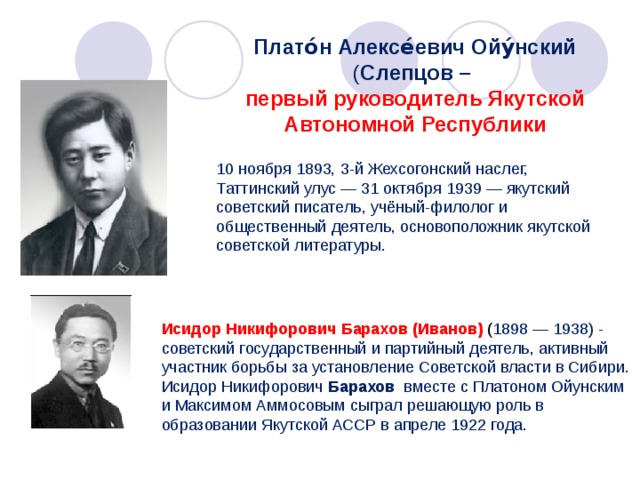 Плато́н Алексе́евич Ойу́нский ( Слепцов – первый руководитель Якутской Автономной Республики 10 ноября 1893, 3-й Жехсогонский наслег, Таттинский улус — 31 октября 1939 — якутский советский писатель, учёный-филолог и общественный деятель, основоположник якутской советской литературы. Исидор Никифорович Барахов (Иванов) ( 1898 — 1938) - советский государственный и партийный деятель, активный участник борьбы за установление Советской власти в Сибири. Исидор Никифорович Барахов вместе с Платоном Ойунским и Максимом Аммосовым сыграл решающую роль в образовании Якутской АССР в апреле 1922 года. 