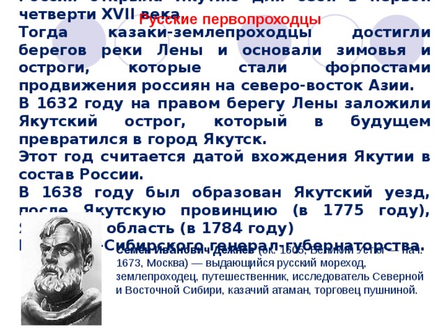 Россия открыла Якутию для себя в первой четверти XVII века. Тогда казаки-землепроходцы достигли берегов реки Лены и основали зимовья и остроги, которые стали форпостами продвижения россиян на северо-восток Азии. В 1632 году на правом берегу Лены заложили Якутский острог, который в будущем превратился в город Якутск. Этот год считается датой вхождения Якутии в состав России. В 1638 году был образован Якутский уезд, после Якутскую провинцию (в 1775 году), Якутскую область (в 1784 году) Восточно-Сибирского генерал-губернаторства. Русские первопроходцы Семён Ива́нович Дежнёв (ок. 1605, Великий Устюг  — нач. 1673, Москва) — выдающийся русский мореход, землепроходец, путешественник, исследователь Северной и Восточной Сибири, казачий атаман, торговец пушниной. 