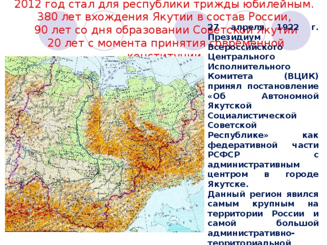 2012 год стал для республики трижды юбилейным. 380 лет вхождения Якутии в состав России, 90 лет со дня образовании Советской Якутии 20 лет с момента принятия современной конституции. 27 апреля 1922 г. Президиум Всероссийского Центрального Исполнительного Комитета (ВЦИК) принял постановление «Об Автономной Якутской Социалистической Советской Республике» как федеративной части РСФСР с административным центром в городе Якутске. Данный регион явился самым крупным на территории России и самой большой административно-территориальной единицей в мире. 