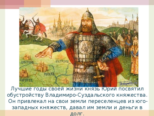 Лучшие годы своей жизни князь Юрий посвятил обустройству Владимиро-Суздальского княжества. Он привлекал на свои земли переселенцев из юго-западных княжеств, давал им земли и деньги в долг. 