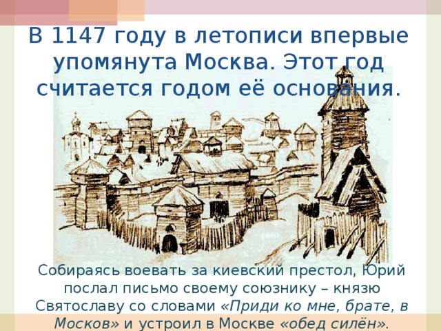 В 1147 году в летописи впервые упомянута Москва. Этот год считается годом её основания. Собираясь воевать за киевский престол, Юрий послал письмо своему союзнику – князю Святославу со словами «Приди ко мне, брате, в Москов» и устроил в Москве «обед силён». 