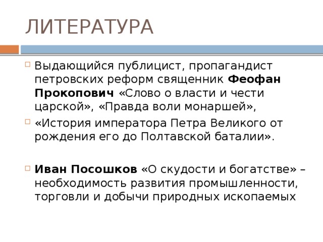 ЛИТЕРАТУРА Выдающийся публицист, пропагандист петровских реформ священник Феофан Прокопович «Слово о власти и чести царской», «Правда воли монаршей», «История императора Петра Великого от рождения его до Полтавской баталии». Иван Посошков «О скудости и богатстве» – необходимость развития промышленности, торговли и добычи природных ископаемых 