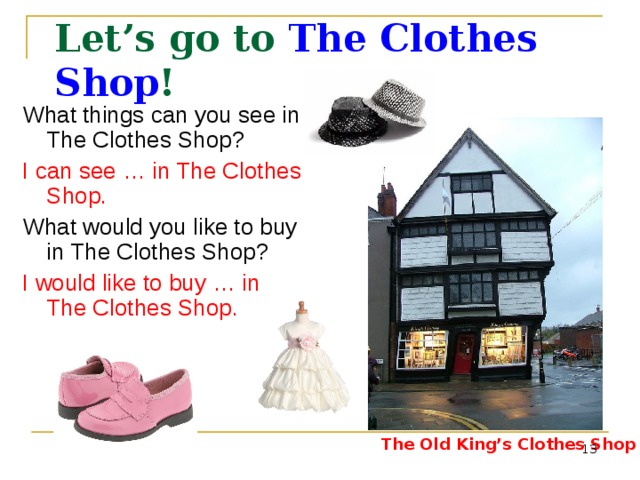 Let’s go to The Clothes Shop ! What things can you see in The Clothes Shop? I can see … in The Clothes Shop. What would you like to buy in The Clothes Shop? I would like to buy …  in The Clothes Shop. The Old King's School Shop - http://www.flickr.com/photos/bixentro/319693840/ Pen -  http://files.ladoshki.com/data/news/2008-10/SureFire_Pen_1.jpg&imgrefurl Book -  http://img1.liveinternet.ru/images/attach/c/1//55/782/55782266_open_book.jpg&imgrefurl Bag - http://1form.ru/wp-content/uploads/2010/01/school_bag.jpg&imgrefurl Pencil - http://www.happy-pm.com/images/pencils3.jpg&imgrefurl The Old King’s Clothes Shop   