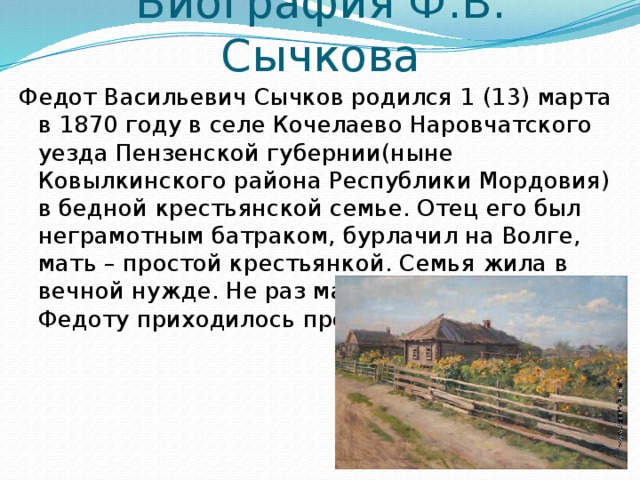 Биография Ф.В. Сычкова Федот Васильевич Сычков родился 1 (13) марта в 1870 году в селе Кочелаево Наровчатского уезда Пензенской губернии(ныне Ковылкинского района Республики Мордовия) в бедной крестьянской семье. Отец его был неграмотным батраком, бурлачил на Волге, мать – простой крестьянкой. Семья жила в вечной нужде. Не раз матери и маленькому Федоту приходилось просить милостыню. 