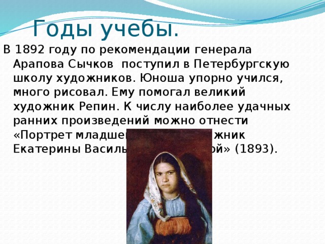 Годы учебы. В 1892 году по рекомендации генерала Арапова Сычков поступил в Петербургскую школу художников. Юноша упорно учился, много рисовал. Ему помогал великий художник Репин. К числу наиболее удачных ранних произведений можно отнести «Портрет младшей сестры художник Екатерины Васильевны Сычковой» ( 1893 ). 