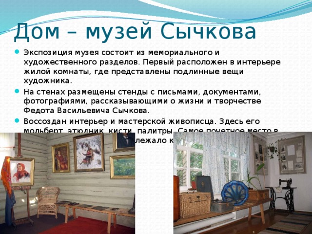 Дом – музей Сычкова Экспозиция музея состоит из мемориального и художественного разделов. Первый расположен в интерьере жилой комнаты, где представлены подлинные вещи художника. На стенах размещены стенды с письмами, документами, фотографиями, рассказывающими о жизни и творчестве Федота Васильевича Сычкова. Воссоздан интерьер и мастерской живописца. Здесь его мольберт, этюдник, кисти, палитры. Самое почетное место в мастерской всегда принадлежало картинам, этюдам и эскизам. 