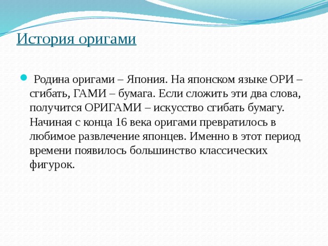 История оригами    Родина оригами – Япония. На японском языке ОРИ – сгибать, ГАМИ – бумага. Если сложить эти два слова, получится ОРИГАМИ – искусство сгибать бумагу. Начиная с конца 16 века оригами превратилось в любимое развлечение японцев. Именно в этот период времени появилось большинство классических фигурок. 