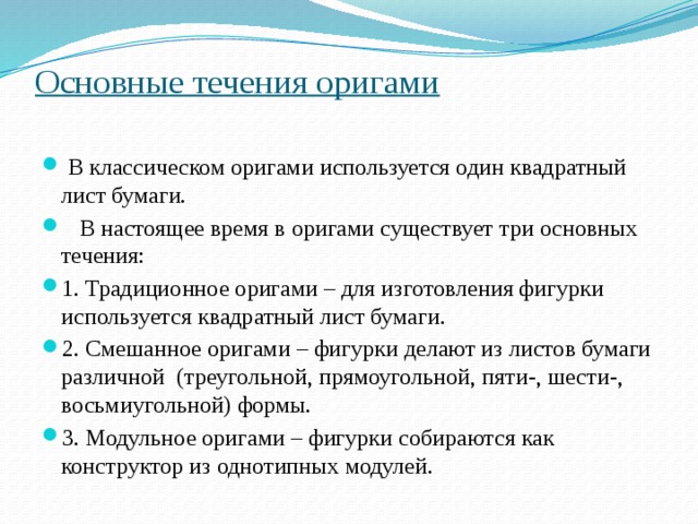 Основные течения оригами    В классическом оригами используется один квадратный лист бумаги.  В настоящее время в оригами существует три основных течения: 1. Традиционное оригами – для изготовления фигурки используется квадратный лист бумаги. 2. Смешанное оригами – фигурки делают из листов бумаги различной (треугольной, прямоугольной, пяти-, шести-, восьмиугольной) формы. 3. Модульное оригами – фигурки собираются как конструктор из однотипных модулей. 