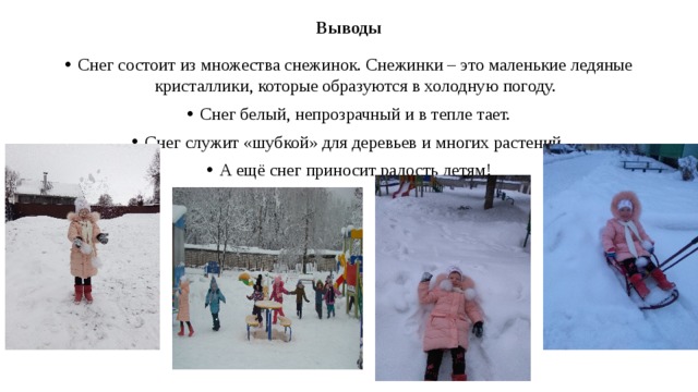 Выводы Снег состоит из множества снежинок. Снежинки – это маленькие ледяные кристаллики, которые образуются в холодную погоду. Снег белый, непрозрачный и в тепле тает. Снег служит «шубкой» для деревьев и многих растений. А ещё снег приносит радость детям! 