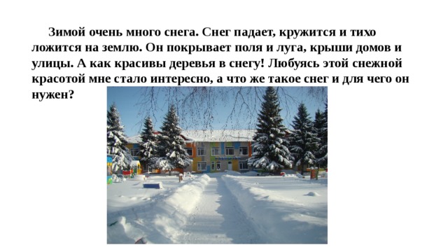  Зимой очень много снега. Снег падает, кружится и тихо ложится на землю. Он покрывает поля и луга, крыши домов и улицы. А как красивы деревья в снегу! Любуясь этой снежной красотой мне стало интересно, а что же такое снег и для чего он нужен? 