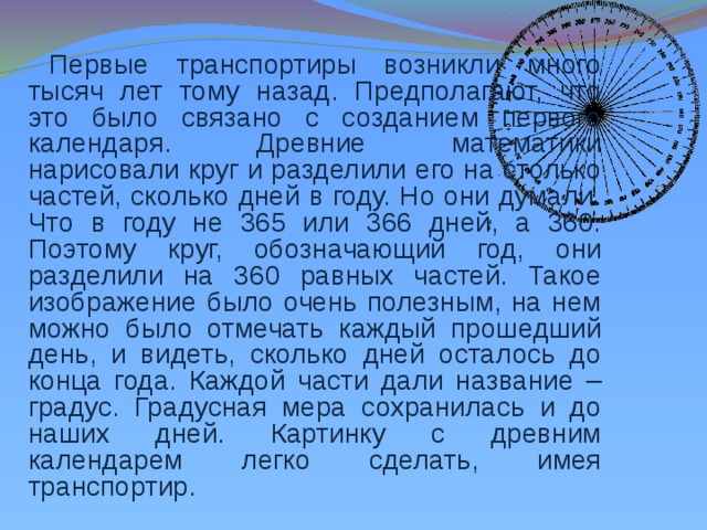 Первые транспортиры возникли много тысяч лет тому назад. Предполагают, что это было связано с созданием первого календаря. Древние математики нарисовали круг и разделили его на столько частей, сколько дней в году. Но они думали. Что в году не 365 или 366 дней, а 360. Поэтому круг, обозначающий год, они разделили на 360 равных частей. Такое изображение было очень полезным, на нем можно было отмечать каждый прошедший день, и видеть, сколько дней осталось до конца года. Каждой части дали название – градус. Градусная мера сохранилась и до наших дней. Картинку с древним календарем легко сделать, имея транспортир.