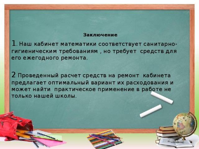 Заключение 1 . Наш кабинет математики соответствует санитарно-гигиеническим требованиям , но требует средств для его ежегодного ремонта.   2  Проведенный расчет средств на ремонт кабинета предлагает оптимальный вариант их расходования и может найти практическое применение в работе не только нашей школы.