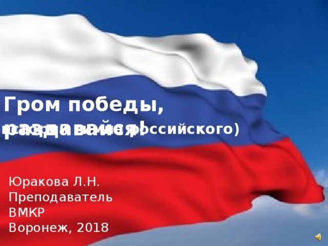 Гром победы, раздавайся! (из истории гимна российского) Юракова Л.Н. Преподаватель ВМКР Воронеж, 2018 