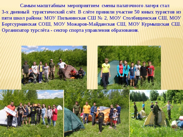  Самым масштабным  мероприятием смены палаточного лагеря стал 3-х дневный туристический слёт. В слёте приняли участие 50 юных туристов из пяти школ района: МОУ Пильнинская СШ № 2, МОУ Столбищенская СШ, МОУ Бортсурманская СОШ, МОУ Можаров-Майданская СШ, МОУ Курмышская СШ. Организатор турслёта - сектор спорта управления образования. 