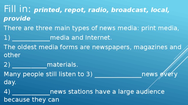 Fill in: printed, repot, radio, broadcast, local, provide There are three main types of news media: print media, 1) ____________media and Internet. The oldest media forms are newspapers, magazines and other 2) ___________materials. Many people still listen to 3) _______________news every day. 4) ____________news stations have a large audience because they can 5) ________________on local weather, traffic and events. Websites can 6) ______________ text, audio and video information.