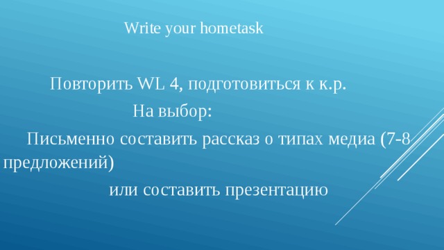 Write your hometask  Повторить WL 4, подготовиться к к.р.  На выбор:  Письменно составить рассказ о типах медиа (7-8 предложений)  или составить презентацию    