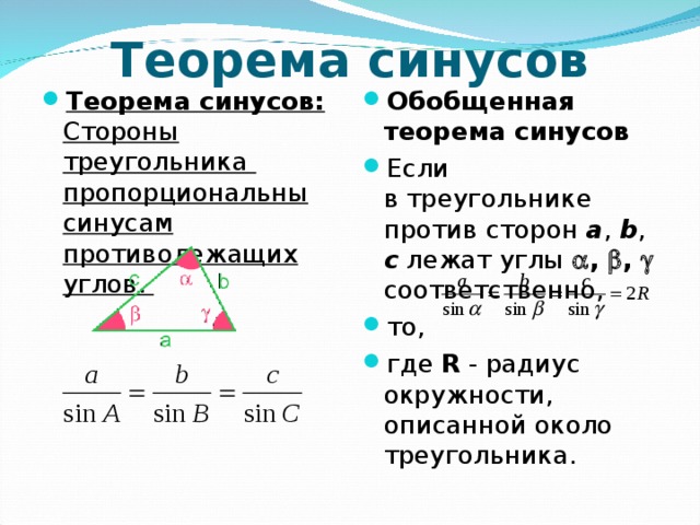 Теорема синусов Теорема синусов: Стороны треугольника пропорциональны синусам противолежащих углов.  Обобщенная теорема синусов Если в треугольнике против сторон a , b , c лежат углы  ,  ,  соответственно, то, где R - радиус окружности, описанной около треугольника.  