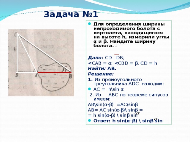 Задача №1 Для определения ширины непроходимого болота с вертолета, находящегося на высоте h , измерили углы α и β . Найдите ширину болота.  Дано:  С D ‌ D В; Найти: АВ.  Решение:  1. Из прямоугольного треугольника А DC находим: АС = h \ sin α  2. Из АВС по теореме синусов имеем: АВ\ sin( α - β ) = AC\sin β     AB = AC sin( α - β )\ sin β = = h sin( α - β ) \ sin β sin  Ответ:  h sin( α - β ) \ sin β sin   