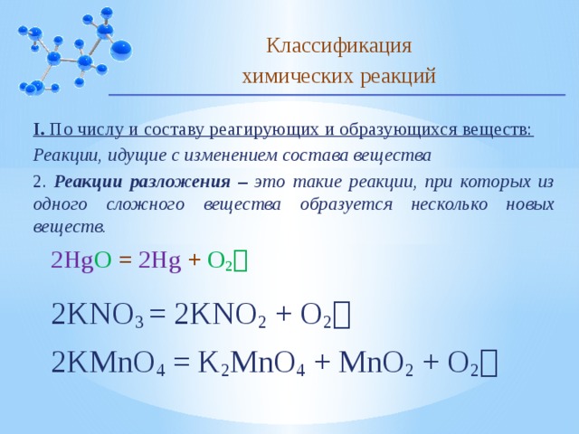 Классификация химических реакций I. По числу и составу реагирующих и образующихся веществ: Реакции, идущие с изменением состава вещества 2. Реакции разложения – это такие реакции, при которых из одного сложного вещества образуется несколько новых веществ. 2Hg O = 2Hg + O 2  2KNO 3 = 2KNO 2 + O 2   2KMnO 4 = K 2 MnO 4 + MnO 2 + O 2  10 