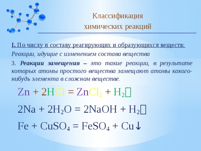 Классификация химических реакций I. По числу и составу реагирующих и образующихся веществ: Реакции, идущие с изменением состава вещества 3. Реакции замещения – это такие реакции, в результате которых атомы простого вещества замещают атомы какого-нибудь элемента в сложном веществе. Zn + 2 H Cl = Zn Cl 2  + H 2  2Na + 2H 2 O = 2NaOH + H 2  Fe + CuSO 4 = FeSO 4 + Cu ↓ 10 