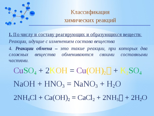 Классификация химических реакций I. По числу и составу реагирующих и образующихся веществ: Реакции, идущие с изменением состава вещества 4. Реакции обмена – это такие реакции, при которых два сложных вещества обмениваются своими составными частями. Cu SO 4  +  2 K OH  = Cu (OH) 2   +  K 2 SO 4  NaOH + HNO 3 = NaNO 3 + H 2 O 2NH 4 Cl + Ca(OH) 2 = CaCl 2 + 2NH 3  + 2H 2 O 10 