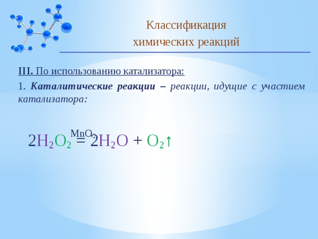 Классификация химических реакций III. По использованию катализатора: 1. Каталитические реакции – реакции, идущие с участием катализатора: MnO 2 2 H 2 O 2 = 2 H 2 O + O 2 ↑ 10 
